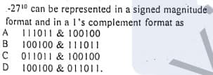 -2710 can be represented in a signed magnitude
format and in a l's complement format as
A
A I11011 & 100100
B 100100 & I11011
C 011011 & 100100
D
В
D 100100 & 011011.
