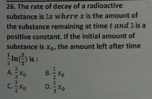 26. The rate of decay of a radioactive
substance is x where x is the amount of
the substance remaining at time t and 1 is a
positive constant. If the initial amount of
substance is Xo, the amount left after time
In i :
A.Xo
C.Xo
B.
2.
3
D.X0
