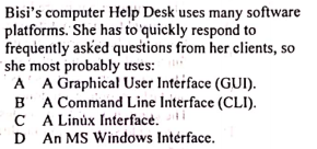 Bisi's computer Help Desk uses many software
platforms. She has to quickly respond to
frequently asked questions from her clients, so
she most probably uses:
A A Graphical User Interface (GUI).
B' A Command Line Interface (CLI).
C A Linúx Interface.
D An MS Windows Intérface.
