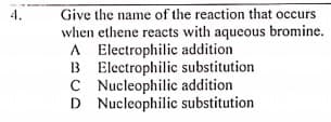 Give the name of the reaction that occurs
when ethene reacts with aqueous bromine.
A Electrophilic addition
B Electrophilic substitution
C Nucleophilic addition
D Nucleophilic substitution
4.
