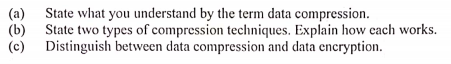 (a)
State what you understand by the term data compression.
(b)
State two types of compression techniques. Explain how each works.
(c) Distinguish between data compression and data encryption.
