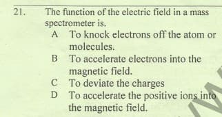 The function of the electric field in a mass
spectrometer is.
A To knock electrons off the atom or
21.
molecules.
B To accelerate electrons into the
magnetic field.
C To deviate the charges
D To accelerate the positive ions into
the magnetic field.
