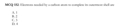 MCQ 152: Electrons needed by a carbon atom to complete its outermost shell are
A. 1
В. 2
С.3
D. 4
