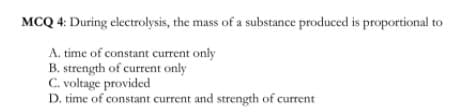 MCQ 4: During electrolysis, the mass of a substance produced is proportional to
A. time of constant current only
B. strength of current only
C. voltage provided
D. time of constant current and strength of current
