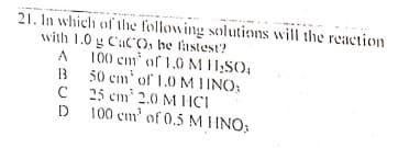 21. In which of the following solutions will the reaction
with 1.0 g CaCO, he lastest?
A
100 cm of 1.0 M H:SO,
50 cm' of 1.0 MIINO:
C
25 cm 2.0 M HCI
D
100 cm' of 0.5 M HNO;
