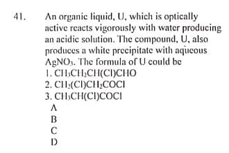 41.
An organic liquid, U, which is optically
active reacts vigorously with water producing
an acidic solution. The compound, U, also
produces a white precipitate with aqucous
AGNO. The formula of U could be
1. CH,CH;CH(CI)CHO
2. CH:(CI)CH;COCI
3. CH;CH(CI)COCI
B
C
D
