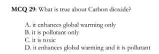 MCQ 29: What is true about Carbon dioxide?
A. it enhances global warming only
B. it is pollutant only
C. it is toxic
D. it enhances global warming and it is pollutant
