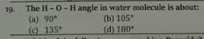 The H-0- H angle in water molecule is about:
19.
(a) 90°
(c) 135°
(b) 105
(d) 180°
