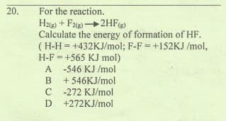 20.
For the reaction.
Hze) + F2) 2HF)
Calculate the energy of formation of HF.
(H-H = +432KJ/mol; F-F = +152KJ /mol,
H-F = +565 KJ mol)
A -546 KJ /mol
+ 546KJ/mol
A
B
-272 KJ/mol
D +272KJ/mol
