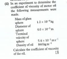 (ii) In an experiment to determine the
coefficient of viscosity of motor oil
the following measurements were
made.
Mass of glass
sphere
Diameter of
sphere
Terminal
velocity of
sphere
Density of oil 860 kg m
Calculate the coefficient of viscosity
of the oil.
1.2 x 10-4 kg
4.0 x 10 m
5.4 x 10 ms"
