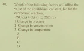 40.
Which of the following factors will affect the
value of the equilibrium constant, Ke for the
exothermic reaction,
2SO:(g) + O:(g) 250;(g)
I Change in pressure
2 Change in concentration
3 Change in temperature
<BCD
