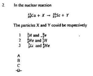 2.
In the nuclear reaction
Ca + x - Sc + Y
The particles X and Y couid be respectively
1 H and fe
2 He and H
Zli and He
2
3
A
B
