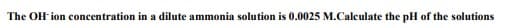 The OH ion concentration in a dilute ammonia solution is 0.0025 M.Calculate the pH of the solutions
