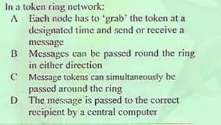 In a token ring network:
A Each node has to 'grab' the token at a
designated time and send or receive a
message
B Messages can be passed round the ring
in either direction
C Message tokens can simultaneously be
passed around the ring
D The message is passed to the correct
recipient by a central computer
