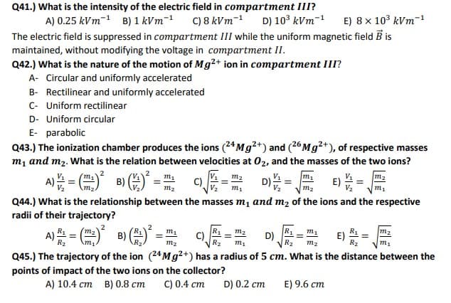 Q41.) What is the intensity of the electric field in compartment III?
C) 8 kVm-1
The electric field is suppressed in compartment III while the uniform magnetic field B is
A) 0.25 kVm-1 B) 1 kVm-
D) 103 kVm-1
E) 8 x 103 kVm-1
maintained, without modifying the voltage in compartment II.
Q42.) What is the nature of the motion of Mg2+ ion in compartment III?
A- Circular and uniformly accelerated
B- Rectilinear and uniformly accelerated
C- Uniform rectilinear
D- Uniform circular
E- parabolic
Q43.) The ionization chamber produces the ions (24M9?+) and (26M92+), of respective masses
m, and m2. What is the relation between velocities at 02, and the masses of the two ions?
V.
2
m1
m1
m1
m2
m2
C)
V2
D v m2
E)
m2
m1
m1
Q44.) What is the relationship between the masses m, and m2 of the ions and the respective
radii of their trajectory?
m2
R1
D)
R2
m2
E) 쓰
R2
m1
C)
m2
A)
B)
m2
m2
m1
Q45.) The trajectory of the ion (24M9²+) has a radius of 5 cm. What is the distance between the
points of impact of the two ions on the collector?
A) 10.4 cm B) 0.8 cm
C) 0.4 cm
D) 0.2 cm
E) 9.6 cm
