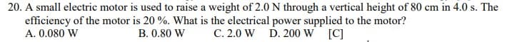 20. A small electric motor is used to raise a weight of 2.0 N through a vertical height of 80 cm in 4.0 s. The
efficiency of the motor is 20 %. What is the electrical power supplied to the motor?
A. 0.080 W
B. 0.80 W
C. 2.0 W
D. 200 W [C]
