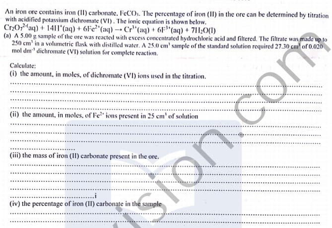 An iron ore contains iron (II) carbonate, FeCO1. The percentage of iron (II) in the ore can be determined by titration
with acidified potassium dichromate (VI). The ionic equation is shown below.
Cr20,daq) + 1411'(aq) + 6Fc²*(aq) → Cr"(aq) + 6F"(aq) + 7H;0(1)
(a) A 5.00 g sample of the ore was reacted with excess concentrated hydrochloric acid and filtered. The filtrate was made up to
250 cm' in a volumetric flask with distilled water. A 25.0 cm' sample of the standard solution required 27.30 cm' of 0.020
mol dm' dichromate (VI) solution for complete reaction.
Calculate:
(i) the amount, in moles, of dichromate (VI) ions used in the titration.
(ii) the amount, in moles, of Fe ions present in 25 cm' of solution
(iii) the mass of iron (II) carbonate present in the ore.
Ton.com
...i
(iv) the percentage of iron (II) carbonate in the sample
