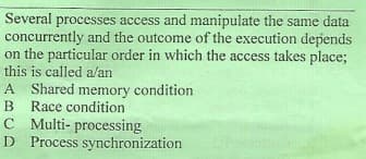 Several
concurrently and the outcome of the execution depends
on the particular order in which the access takes place;
this is called a/an
processes access and manipulate the same data
A Shared memory condition
B Race condition
C Multi- processing
D Process synchronization
