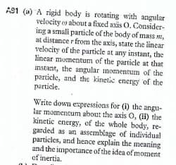 A91 (a) A rigid body is rotating with angular
velocity o about a fixed axis O. Consider-
ing a smali particle of the body of mass m,
at distance r from the axis, state the linear
velocity of the particle at any instant, the
linear momentum of the particle at that
instant, the angular momentum of the
particle, and the kinetic energy of the
particle.
Write down espressions for (i) the angu-
lar momentum about the axis O, (i) the
kinetic energy, of the whole body, re-
garded as an assemblage of individua!
particles, and hence explain the meaning
and the importance of the idea of moment
of inertia.
