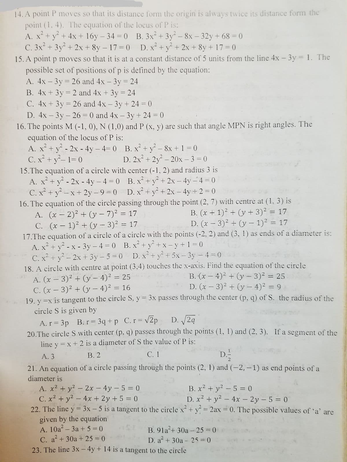 14. A point P moves so that its distance form the origin is always twice its distance form the
point (1, 4). The equation of the locus of P is:
A. x + y + 4x+ 16y – 34 = 0 B. 3x+ 3y – 8x – 32y + 68 = 0
C. 3x + 3y + 2x + 8y – 17= 0 D. x+ y + 2x + 8y + 17 = ()
2
%3D
|
-
15. A point p moves so that it is at a constant distance of 5 units from the line 4x - 3y = 1. The
possible set of positions of p is defined by the equațion:
A. 4x – 3y = 26 and 4x – 3y = 24
B. 4x + 3y = 2 and 4x + 3y = 24
C. 4x + 3y = 26 and 4x - 3y + 24 = 0
%3D
%3D
%3D
%3D
D. 4x – 3y – 26 = 0 and 4x – 3y+ 24 = 0
%3D
|
16. The points M (-1, 0), N (1,0) and P (x, y) are such that angle MPN is right angles. The
equation of the locus of P is:
2
A. x + y - 2x - 4y – 4= 0 B. x+ y - 8x +1 = 0
C. x² + y- 1= 0
D. 2x + 2y – 20x – 3 = 0
|
15.The equation of a circle with center (-1, 2) and radius 3 is
A. x+ y - 2x - 4y – 4 = 0 B. x² + y² + 2x – 4y - 4 = 0
C. x + y-x + 2y –9 = 0
16. The equation of the circle passing through the point (2, 7) with centre at (1, 3) is
A. (x – 2)² + (y – 7)² = 17
C. (x – 1)² + (y – 3)² = 17
17.The equation of a circle of a circle with the points (-2, 2) and (3, 1) as ends of a diameter is:
A. x + y - x - 3y – 4 = 0 B. x² + y² + x – y + 1 = 0
C. x + y – 2x + 3y – 5 = 0 D. x + y + 5x- 3y - 4 0
18. A circle with centre at point (3,4) touches the x-axis. Find the equation of the circle
D. x + y + 2x - 4y +2 = 0
%3D
%3D
B. (x + 1)² + (y + 3)² = 17
D. (x - 3)2 + (y – 1)2 = 17
|
B. (x – 4)2 + (y – 3)² = 25
D. (x- 3)2 + (y - 4)2 = 9
A. (x – 3)² + (y – 4)² = 25
C. (x – 3)2 + (3y – 4)² = 16
19. y =x is tangent to the circle S, y = 3x passes through the center (p, q) of S. the radius of the
circle S is given by
%3D
D. 2q
A. r = 3p B. r = 3q + p C.r= v2p
20.The circle S with center (p, q) passes through the points (1, 1) and (2, 3). If a segment of the
line y = x+ 2 is a diameter of S the value of P is:
А. 3
В. 2
С. 1
D.
2
21. An equation of a circle passing through the points (2, 1) and (-2, –1) as end points of a
diameter is
A. x2 + y? - 2x – 4y - 5 = 0
C. x2 + y2 – 4x + 2y + 5 = 0
22. The line y = 3x – 5 is a tangent to the circle x + y = 2ax = 0, The possible values of 'a' are
B. x2 + y2 - 5 = 0
D. x² + y? – 4x – 2y – 5 = 0
%3D
%3D
|
%3D
%3D
given by the equation
A. 10a - 3a + 5 = 0
B. 91a+ 30a -25 = 0
C. a+ 30a + 25 = 0
D. a + 30a - 25=0
%3D
23. The line 3x - 4y + 14 is a tangent to the circle
