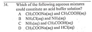 Which of the following aqueous mixtures
could constitute an acid buffer solution?
34.
A CH;COONA(aq) and CH;COOH(aq)
B NH.Cl(aq) and NH3(aq)
C NH:(aq) and CH;COOH(aq)
D CH;COONA(aq) and HCl(aq)
