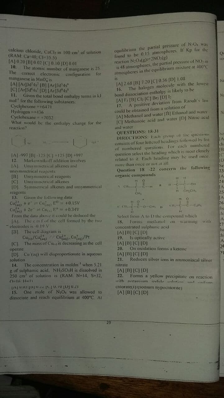 equilibrium the partial pressure of N:O was
found to be 0.15 atmospheres. If Kp for the
reaction NO.(g)=2NO:g)
is 48 atmospheres, the partial pressure of NO, in
atmospheres in the equilibrium mixture at 100°C
calcium chloride, CaCl, in 100 cm' of solution
(RAM: Ca-40; CI-35.5)
SO
LA]0 20 (B] 0 02 (CJ0.10 [D] 0.01
10.
The atomic number of manganese is 25
correct electronic configuration Tor
manganese in Mn0, is
(A][Ac]3d'4s* [B] [Ar]3d²4s"
[C][Ar3d*4s' [D][Ar]3d°4s°
Given the total bond enthalpy terms in kJ
mol' for the following substances.
Cyclohexene =+6471
Hydrogen =+436
Cyclohexane = +7032
What would be the enthalpy change for the
The
is
Na
LA] 2.68 (B] 7.20 [C] 0.56 (D] 1.08
The halogen molecule with the lowest
bond dissociation enthalpy is likely to he
[A] F2 [B] Cl; [C] Br2 [D] I:
17.
16.
1.
Na
A positive deviation from Raoult's law
could be obtained from a solution of
(A] Methanol and water [B] Ethanol and water
[C] Methanoic acid and water [D] Nitric acd
and water
Na
reaction?
QUESTIONS: 18-31
DIRECTIONS: Each group al ne quIesons
consists of four lettered headings followed by list
of numbered questions. for ench numbered
question select the heading which is most closely
related to it. Each heading may be used once.
So
ch
|A] -997 [B] -125 (C +125 (D] +997
Markownikoff adition involves
JAL Unsymnetrical alkenes and
unsymnmetrical reagents
[B] Unsymmetrical reagents
[C]. Unsyminetrical alkenes
[DJ. SymmetriIcal alkenes and unsymmetrical
[B
IC
[D
Se
23
[A
24
12.
more than once or not at all
Question 18 -22 concern the following
organic compounds
OH
A C -C
reagents
25
CH,
Given the following data:
Cuan) +e= Cu E° = +0.15V
Cu + 2e Cu E = +0.34V
From the data above it could be deduced the
fAJ The e m fof the cell formed by the tw
electrodes is-019 V
[B]. The cell diagram is
Cus/Cuag) Cuaa) , Cuan)/Pt
The mass of Cu is decreasing as the cell
13.
HO
26
( C-c-C-0-CH,
-C,Hs
Select from A to D the compound which
Forms methamol on watming with
18.
concentrated sulphuric acid
(A) [B] [C] [D]
27
he
ch
19.
Is optically active
[A] [B] [C] (D)
[C).
operate
[D]. Cu (ay) will disproportionate in aqueous
20.
On oxidation forms a ketone
[A] [B] [C] [D]
solution
21.
Reduces silver ions in ammoniacal siiver
The concentration in möldm when 5.21
g of sulphamic acid. NH2SO;H is dissolved in
250 cm' of sulution is (RAM: N=14, S-32,
O=16 H=1
LAJ U.U [DJU.44 |JU.IU [DJ U.21
15.
14.
nitrate
(A] [B] [C] [D]
22.
ith potassinm inlid. seslatin l lim
Forms a yellow precipitate on reaction
chlorate(1) (sodium nypocntorite)
One mole of N2O4 was allowed to
[A] [B] [C] [D]
dissociate and reach equilibrium at 400°C. Al
29
