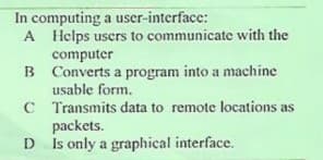 In computing a user-interface:
A Helps users to communicate with the
computer
B Converts a program into a machine
usable form.
C Transmits data to remote locations as
packets.
D
Is only a graphical interface.
