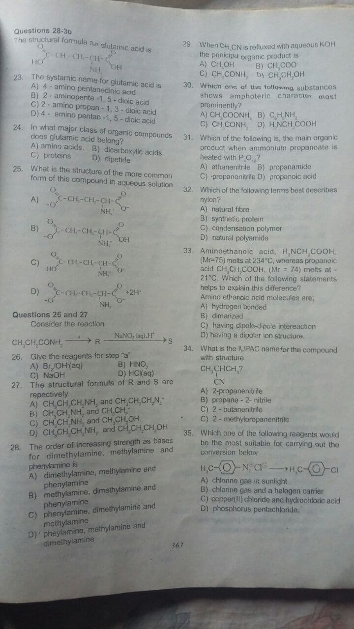 Questions 28-30
The structural formula tur alutamic acid is
29. When CH CN is refluxed with aqueous KOFH
the prinicipa organic product is
A) CH OH
C) CH CONH, Dy CH CH OH
30. Which one of the following substances
shows amphoteric character most
prominently?
A) CH COONH, B) C,H,NH,
C) CH CONH D) H.NCH COOH
C-CH CH-CH1-
HO
B) CH COO
NH.
23. The systamic name for glutamic acid is
A) 4 - amino pentanedioic acid
B) 2- aminopenta -1, 5- dioic acid
C) 2 - amino propan - 1, 3 - dioic acid
D) 4 - amino pentan -1,5 - dioic acid
HO
24.
In what major class of organic compounds
D) dipetide
25. What is the structure of the more common
form of this compound in aqueous solution
does glutamic acid belong?
A) amino acids. B) dicarboxylic acids
C) proteins
31. Which of the following is, the main organic
product when ammonium propanoate is
heated with P O, ?
A) ethanenitrile B) propanamide
C) propanenitrile D) propanoic acid
-CH-CH-GİI-C
32. Which of the following terms best describes
nylon?
A) natural fibre
A)
NH,
B) synthetic protein
C) condensation polymer
D) natural polyamide
B)
CH-CH- CH-
NH,
HO
33. Aminoethanoic acid, H,NCH COOH,
(Mr=75) melts at 234°C, whereas propanoic
acid CH,CH COOH, (Mr = 74) melts at -
21 C. Which of the following statements
helps to explain this difference?
Amino ethanoic acid molecules are;
A) hydrogen bonded
B) dimarized
C) having dipole-dipole intereaction
D) having a dipolar ion struclure.
C-CH-CH-
HO
NH,
CH-CH
+2H
NH,
Questions 26 and 27
Consider the reaction
NaNO, (ag).H
CH CH,CONH,
R
34. What is the IUPAC namefor the compound
with structure
26. Give the reagents for step "a"
A) Br/OH(aq)
C) NaOH
27. The structural formula of R and S are
repectively
A) CH,CH CH NH, and CH,CH,CH,N,
B) CH CH NH, and CH,CH
C) CH CH NH, and CH CH.OH
D) CH,CH CH NH, and CH,CH.CH,OH
B) HNO,
D) HCI(aq)
CH,CHCH,?
CN
A) 2-propanenitrile
B) propane - 2- nitrile
C) 2 - butanenitrile
C) 2- methylpropanenitrile
35. Which one of the following reagents would
be the most suitable for carrving out the
conversion below
28. The order of increasing strength as bases
for aimethylamine, methylamine and
phenylamine is
A) dimethylamine, methylamine and
phenylamine
B) methylamine, dimethylamine and
phenylamine
C) phenylamine, dimethylamine and
methylamine
D) pheylamine, methylamine and
dimethylamine
H,C-(O N C
A) chlorine gas in sunlight
B) chlorine gas and a halogen carrier
C) copper!l) chloride and hydrochloric acid
D) phosphorus pentachloride.
HC-O CI
363
