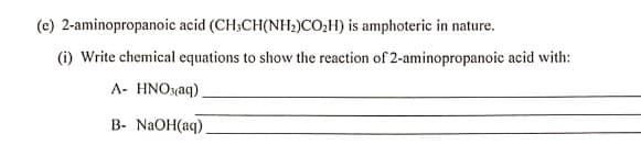 (e) 2-aminopropanoic acid (CH;CH(NH2)CO,H) is amphoteric in nature.
(i) Write chemical equations to show the reaction of 2-aminopropanoic acid with:
A- HNOyaq)
В- NaOH(aq)
