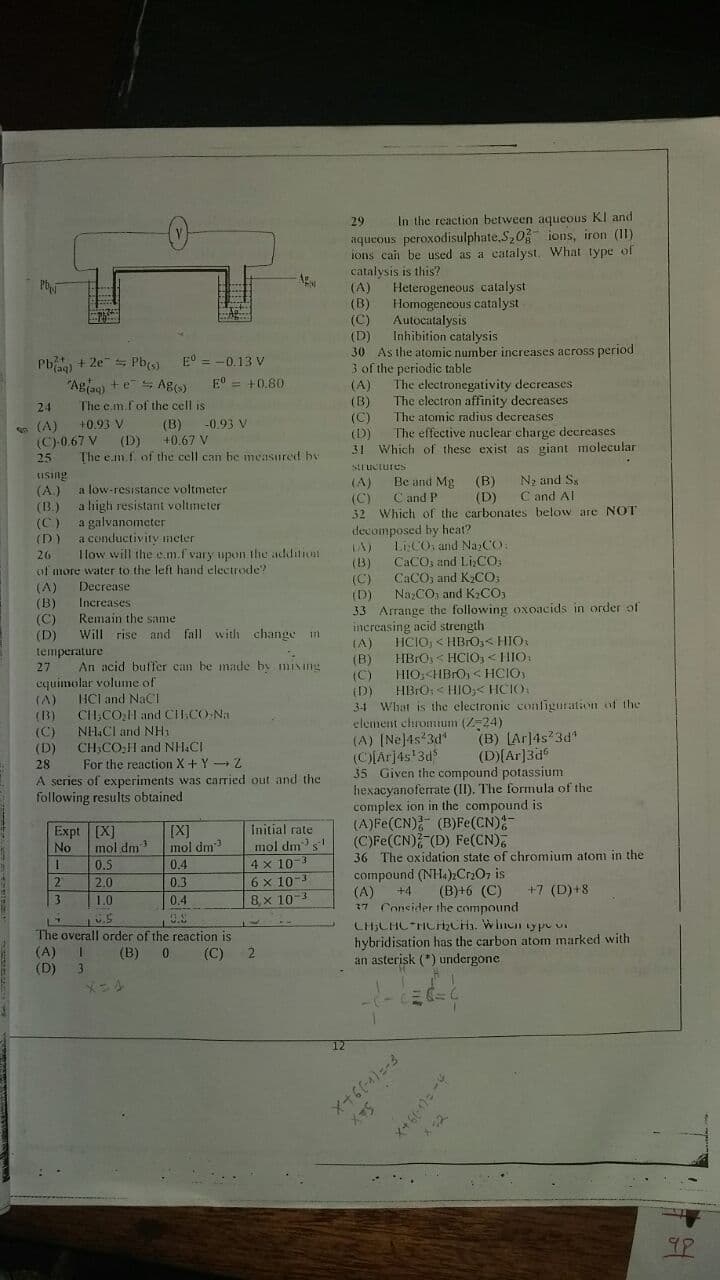 Decrease
Increases
29
In the reaction between aqueous KI and
aqueous peroxodisulphate,S,0 ions, iron (I1)
ions can be used as a catalyst, What type of
catalysis is this?
(A)
Ag
Heterogeneous catalyst
Homogeneous catalyst
Autocatalysis
Inhibition catalysis
(B)
(C)
(D)
30 As the atomic number increases across period
Pb + 2e Pb(
"Agag) +e Ag)
The cm fof the cell is
E° = -0.13 V
3 of the periodic table
The electronegativity decreases
The electron affinity decreases
E° = +0.80
(A)
(B)
(C)
(D)
31 Which of these exist as giant molecular
24
The atomic radius decreases
(B)
+0.67 V
The e m.f of the cell can be measured by
-0.93 V
e (A)
(C)-0.67 V
25
+0.93 V
The effective nuclear charge decreases
(D)
tiSing
(A.)
(B.)
SLI UCtures
(A)
(C)
32 Which of the carbonates below are NOT
Be and Mg
C and P
(B)
(D)
N; and Ss
C and Al
a low-resistance voltmeter
a high resistant voltmeter
a galvanometer
a conductivity meter
Ilow will the em.f vary upon the additiot
(C)
(D)
decomposed by heat?
LiCO, and NazCO:
CACO, and LICO:
CACO, and K2CO;
NazCO, and K2CO,
26
(B)
of more water to the left hand electrode?
(A)
(B)
(C)
(D)
33 Arrange
the
following oxoacids in order of
Remain the same
Will rise and fall with change in
(C)
increasing acid strength
(D)
HCIO, < HBrO3< HIO:
HBrO< HCIO1<HIO.
LA)
temperature
27
An acid buffer ean be made by mixing
(6)
HIO,<HBrO, <HCIO,
(C)
(D)
34 What is the electronie confīguration of the
element chromum (Z24)
(A) (Ne]4s*3d*
(C)Arj4s'3d$
35 Given the compound potassium
hexacyanoferrate (II). The formula of the
complex ion in the compound is
(A)Fe(CN) (B)Fe(CN);
(C)Fe(CN) (D) Fe(CN),
36 The oxidation state of chromium atoni in the
compound (NH.),Cr2O, is
(A)
17 Consider the compound
cquimolar volume of
(A)
(3)
HBrO< HIO,< HCIO
HCl and NaCl
CH,CO,l and CH.CO-Na
(C)
(D)
28
NH.CI and NH1
CH,CO;H and NH.CI
For the reaction X+ Y Z
A series of experiments was carried out and the
following results obtained
(B) [Ar]4s 3d
(D)(Ar]3d°
Expt [X]
No
Initial rate
[X]
mol dm3
0.4
mol dm
0.5
2.0
mol dm's
4 x 10-3
6 x 10-3
8x 10
0.3
+4
(B)+6 (C)
+7 (D)+8
3
1.0
0.4
The overall order of the reaction is
(A) I
(D) 3
hybridisation has the carbon atom marked with
an asterisk (*) urndergone
(B)
(C)
メニル
12
メ+64)ニ-3
メS
カー +×
