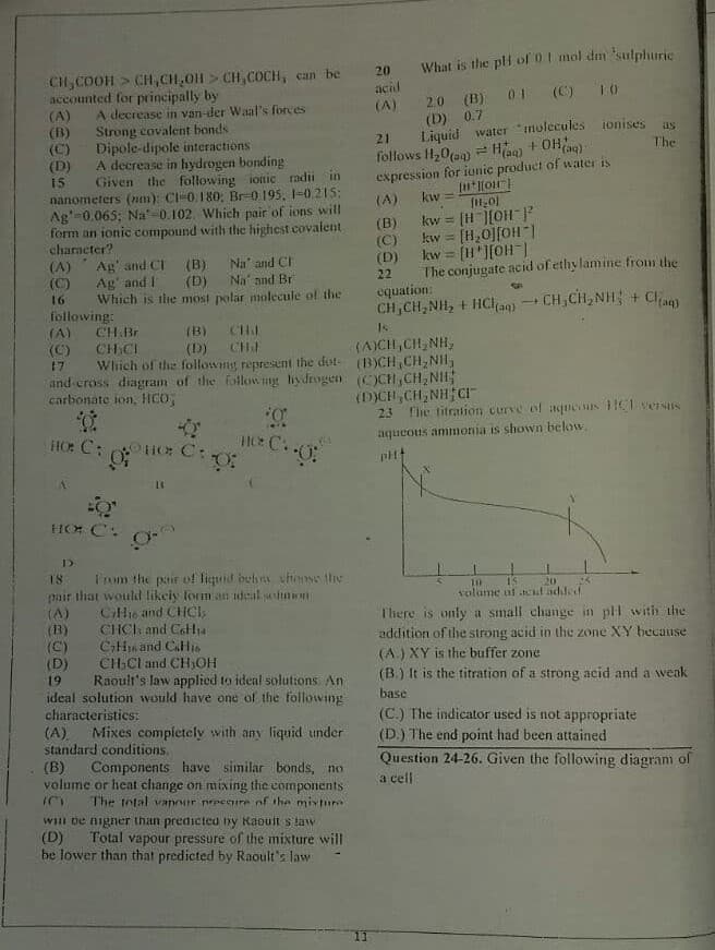 What is the pti of 01 mol dm 'sulphuric
CH,COOH > CH,CH,011 > CH,COCH, can be
accounted for principally by
20
acid
(A)
2.0 (B) 01 (C) 10
(A)
(B)
(C)
(D)
15
A decrease in van-der Waal's forces
(D) 0.7
Strong covalent bonds
Dipole-dipole interactions
A decrease in hydrogen bonding
Given the following ionic radii in
nanometers (nm): Cl-0.180: Br-0 195, 1-0.215:
Ag'=0.065; Na'-0.102. Which pair of ions will
form an ionic compound with the highest covalent
Liquid water "molecules ionises
follows H,0(a) Hag) + OHag)
expression for ionic product of water is
as
21
The
(A)
kw
(B)
kw = [H ][OH ]
%3D
(C)
kw = [H,0][OH|
character?
(D)
kw = [H*][OH |
(A)
(C)
Ag' and CI (B)
Ag' and I
Which is the most polar molecule of the
Na" and CI
The conjugate acid of ethylamine from the
equation:
CH,CH,NH, + HClan) CH,CH,NI + C
(D) Na' and Br
22
16
following:
CH.Br
(A)
(C) CH CI
CHI
CH
Wlhich of the followmg represent the dot- (BCH,CH,NH
and cross diagram of the ilowng hydrogen (OCH,CH,NIH
(B)
(D)
(A)CH,CH, NH,
17
carbonate ion, HCO;
(D)CH,CH,NH CI
23
The titration curve ef aqueous 1HeversIS
aqueous ammonia is shown below
HO: C: i C:
H C.
HO C:
18
Irom the pair of liquid behs thonse the
15
volume uf tcul adiled
pair that would likeiy forman ideal selon
(A)
(B)
(C)
(D)
19
20
CHI6 and CHCI,
CHCI and CoHi4
There is only a small change in pll with the
addition of the strong acid in the zone XY because
CiH16 and CaHis
CHSCI and CH,OH
Raoult's law applied to ideal solutions An
(A.) XY is the buffer zone
(B.) It is the titration of a strong acid and a weak
ideal solution would have one of the following
characteristics:
base
(C.) The indicator used is not appropriate
(A).
standard conditions.
Mixes completely with any liquid under
(D.) The end point had been attained
(B)
volume or heat change on mixing the components
Question 24-26. Given the following diagram of
a cell
Components have similar bonds, no
The tntal vanour preceure nf the mixnra
WIII De nigner than predicted by Raouit s taw
(D)
be lower than that predicted by Raoult's law
Total vapour pressure of the mixture will
