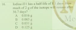 lodine-131 has a half-life of 8. I days. How
much of 2 g of the isotope will remain after
56.7 days?
A 0.016 g
B 0.063 g
C 0.031 g
D 0.125 g
16.
Me
