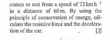 comes to rest from a speed of 72 kmh
in a distance of 60 m. By using the
principle of conservation of energy, cál-
culate the resistive force and the decelera-
tion of the car.
