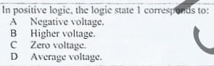 In positive logic, the logic state 1 corresponds to:
A Negative voltage.
B Higher voltage.
C Zero voltage.
D Average voltage.
