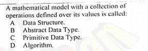 A mathematical model with a collection of
operations defined over its values is called:
Data Structure.
Abstract Data Type.
C Primitive Data Type.
D Algorithm.
A
