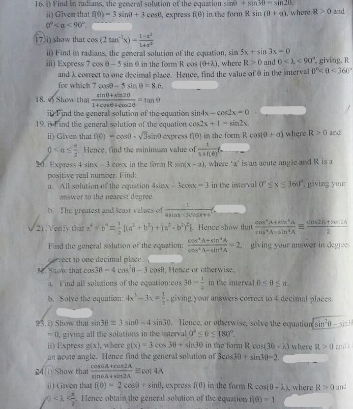 16. i) Find in radians, the general solution of the equation sin + sin30 = sin20.
i) Given that f(0)=3 sine +3 cose, express f(0) in the form R sin (0 + a), where R>0 and
0°<a< 90°.
1-x
17.i) show that cos (2 tan"
"x)
1+x
ii) Find in radians, the general solution of the equation, sin 5x + sin 3x = 0
ii) Express 7 cos 0-5 sin 0 in the form R cos (0+2), where R> 0 and 0<X<90°. giving. R
and A correct to one decimal place. Hence, find the value of 0 in the interval 0°<0<360°
for which 7 cos0-5 sin 0= 8.6.
sine+sin20
18. Show that-
= tan 0
1+cos6+ces28
i Find the general solution of the equation sin4x- cos2x 0
19. Find the general solution of the equation cos2x +1 sin2x.
ii) Given that f0) = cos0 - V3sin0 express f(0) in the form R cos(0+ a) where R> 0 and
0<as Hence, find the minimum value of
1+f(e)
D0. Express 4 sinx -3 cosx in the form R sin(x- a), where a' is an acute angle and R is a
positive real number. Find:
a All solution of the equation 4sinx- 3cosx 3 in the interval 0° sxS 360", giving your
answer to the nearest degree.
b. The greatest and least values of
4sinx-3coSN+6
cos A+sin A
cos2A+sec2A
V21. Venfy that a-b'=(a+b) +(a-bj. Hence show that
costA-sin A
cos'A+sin'A
Find the general solution of the equation:
2. giving your answer in degrees
cos A-sin*A
Serrect to one decimal place.
V Snow that cos30= 4 cos'0-3 cost, Hence or otherwise.
a. Find all solutions of the equation:cos 30
in the interval 0s0Sa.
b. Solve the equation: 4x-3x= giving your answvers correet to 4 decimal places.
25, i) Show that sin30 = 3 sino - 4 sin30. Hence, or otherwise, solve the equation sin o-sin30
=0, giving all the solutions in the intervai 0° s0<180°.
ii) Express g(x), where g(x) = 3 cos 30+ sin30 in the form R cos(30-2) where R>0 and
an acute angle. Hence find the general solution of 3eos30 + sin30-2.
%3D
cos6A+cos2A
24 i Show that
Ecot 4A
sin6A+sin2A
i) Given that f0) = 2 cos0 + sint, express f(0) in the form R cos(0-2), where R>0 and
SA Hence obtain the general solution of the equation f(0) !
