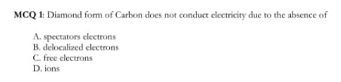 MCQ 1: Diamond fom of Carbon does not conduct electricity due to the absence of
A. spectators electrons
B. delocalized electrons
C. free electrons
D. ions
