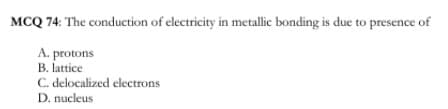 MCQ 74: The conduction of electricity in metallie bonding is due to presence of
A. protons
B. lattice
C. delocalized electrons
D. nucleus
