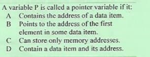 A variable P is called a pointer variable if it:
A Contains thc address of a data item.
B Points to the address of the first
element in some data item.
C Can store only memory addresses.
D Contain a data item and its address.
D
