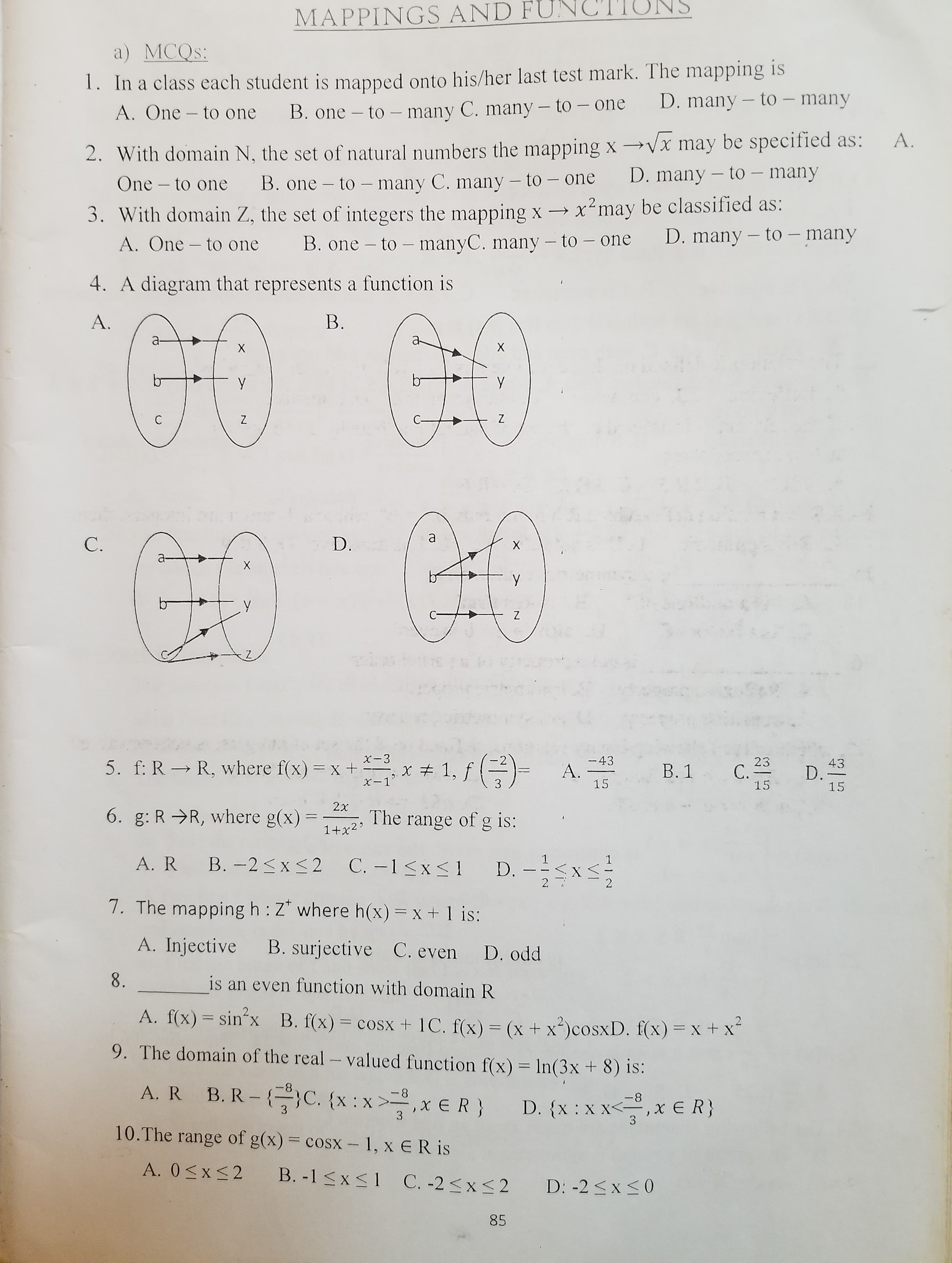 MAPPINGS AND FUN
NS
a) MCQS:
1. In a class each student is mapped onto his/her last test mark. The mapping is
A. One – to one B. one - to – many C. many - to - one
D. many – to – many
2. With domain N, the set of natural numbers the mapping x –→Vx may be specified as:
D. many – to – many
A.
One – to one
B. one – to – many C. many – to – one
-
|
3. With domain Z, the set of integers the mapping x → x²may be classified as:
A. One – to one
B. one – to – manyC. many – to – one
D. many – to – many
