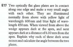 E17 Two optically flat glass plates are in contact
along one edge and make a very small angle
with each other. They are illuminated
normally from above with yellow light of
wavelength 600nm and blue light of wave-
length 450 nm. When viewed from above the
wedge appears dark at the apex, and next
appears dark at a distance of 6.00 mm from the
apex. Explain why each of these dark areas
occurs and calculate the angle between the two
plates.
