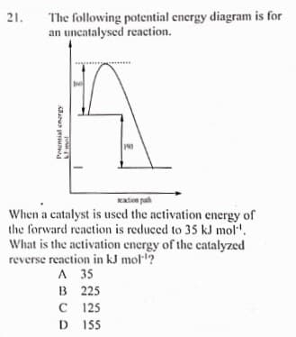 The following potential energy diagram is for
an uncatalysed reaction.
21.
190
Katen paih
When a catalyst is used the activation energy of
the forward reaction is reduced to 35 kJ mol'.
What is the activation energy of the catalyzed
reverse reaction in kJ mol?
A 35
B 225
C 125
D 155
Potential energy
