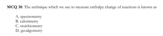 MCQ 38: The technique which we use to measure enthalpy change of reactions is known as
A. spectrometry
B. calorimetry
C. stoichiometry
D. geoalgometry
