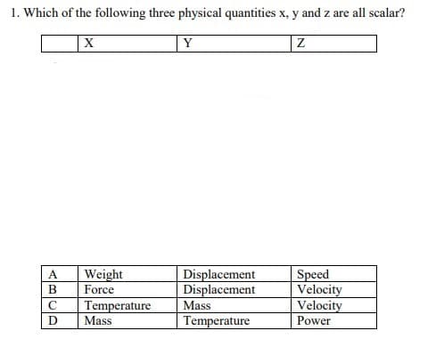 1. Which of the following three physical quantities x, y and z are all scalar?
Y
Weight
Speed
Velocity
Velocity
A.
Displacement
Displacement
В
Force
C
Temperature
Mass
Mass
Temperature
Power
