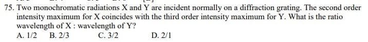 75. Two monochromatic radiations X and Y are incident normally on a diffraction grating. The second order
intensity maximum for X coincides with the third order intensity maximum for Y. What is the ratio
wavelength of X : wavelength of Y?
А. 1/2 В. 2/3
С. 3/2
D. 2/1
