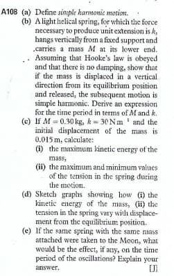 A108 (a) Define sinple harmonic motion.
(b) A light helical spring, for which the force
necessary to produce unit extension is k,
hangs vertically from a fixed support and
.carries a mass M at its lower end.
Assuming that Hooke's law is obeyed
and that there is no damping, show that
if the mass is displaced in a vertical
direction from its equilibrium position
and released, the subsequent motion is
simple harmonic. Derive an expression
for the time period in terms of M and k.
(c) If M = 0.30 kg, k= 30 N m ' and the
initial displacement of the mass is
0.015 m, calculate:
(i) the maximum kinetic energy of the
mass,
(ii) the maximum and minimum values
of the tension in the spring during
the motion.
(d) Sketch graphs showing how (i) the
kinetic energy of the mass, (i) the
tension in the spring vary with displace-
ment from the equilibrium position.
(c) If the same spring with the same nass
attached were taken to the Moon, what
would be the effect, if any, on the time
period of the oscillations? Explain your
answer.
