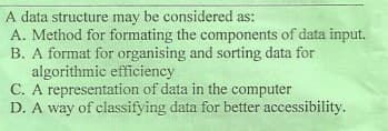 A data structure may be considered as:
A. Method for formating the components of data input.
B. A format for organising and sorting data for
algorithmic efficiency
C. A representation of data in the computer
D. A way of classifying data for better accessibility.
