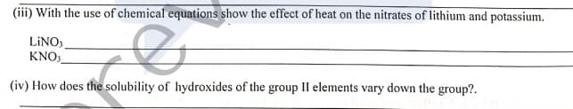 (iii) With the use of chemical equations show the effect of heat on the nitrates of lithium and potassium.
LINO;
KNO:
(iv) How does the solubility of hydroxides of the group II elements vary down the group?.
