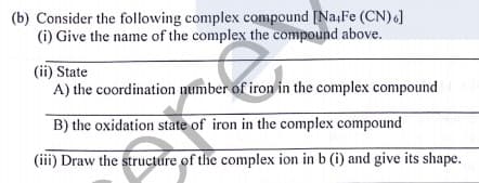 (b) Consider the following complex compound [Na,Fe (CN)]
(i) Give the name of the complex the compound above.
(ii) State
A) the coordination number of iron in the complex compound
B) the oxidation state of iron in the complex compound
(iii) Draw the structure of the complex ion in b (i) and give its shape.
