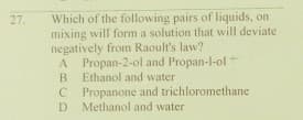 Which of the following pairs of liquids, on
mixing will form a solution that will deviate
negatively from Raoult's law?
27.
A
A Propan-2-ol and Propan-l-ol
Ethanol and water
Propanone and trichloromethane
D
Methanol and water
